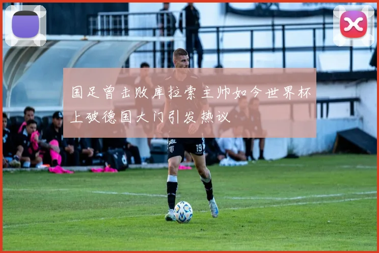 国足曾击败库拉索主帅如今世界杯上破德国大门引发热议