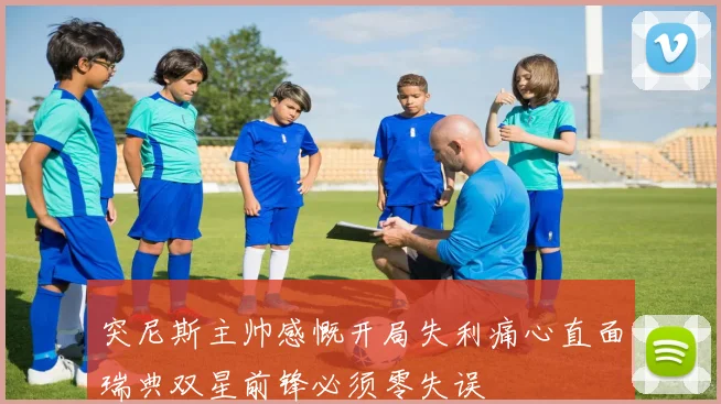 突尼斯主帅感慨开局失利痛心直面瑞典双星前锋必须零失误
