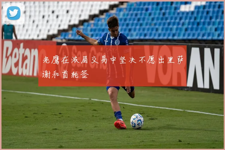 老鹰在浓眉交易中坚决不愿出里萨谢和首轮签