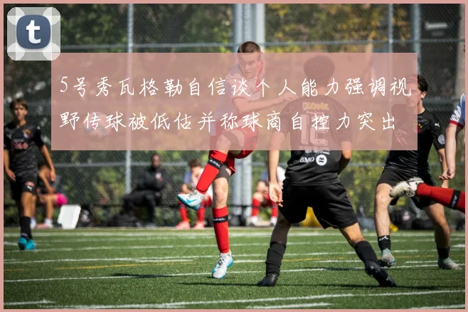 5号秀瓦格勒自信谈个人能力强调视野传球被低估并称球商自控力突出