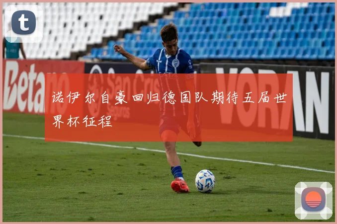 诺伊尔自豪回归德国队期待五届世界杯征程