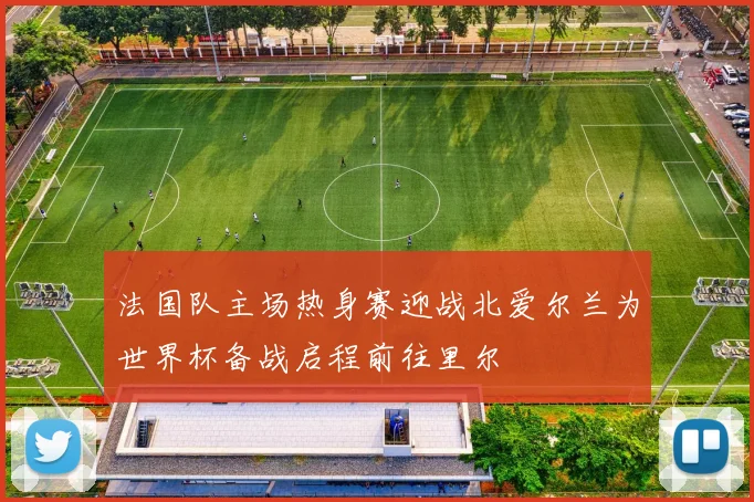 法国队主场热身赛迎战北爱尔兰为世界杯备战启程前往里尔