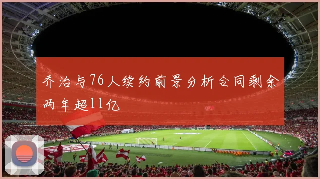 乔治与76人续约前景分析合同剩余两年超11亿