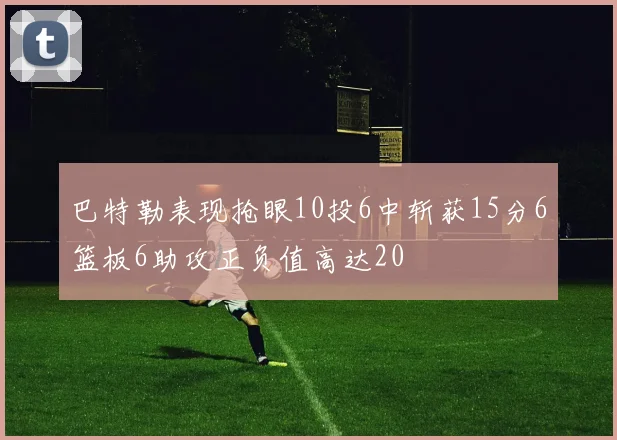 巴特勒表现抢眼10投6中斩获15分6篮板6助攻正负值高达20