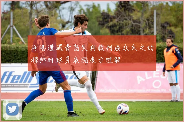 海港遭遇青岛失利裁判成众矢之的穆帅对球员表现表示理解
