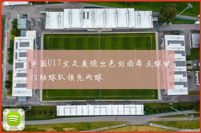 中国U17女足表现出色刘雨希点球破门助球队领先两球