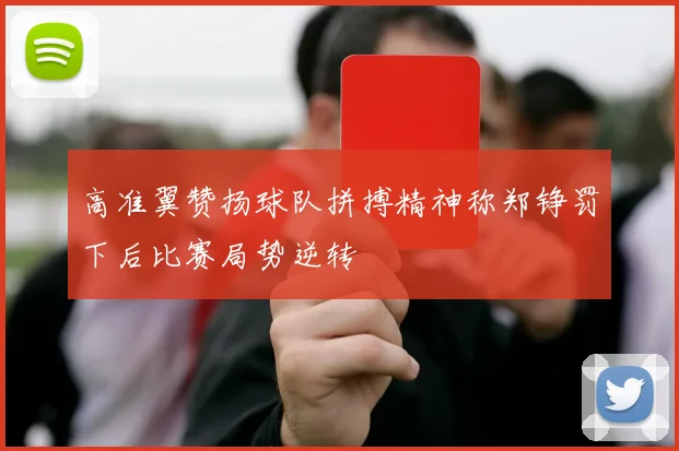 高准翼赞扬球队拼搏精神称郑铮罚下后比赛局势逆转
